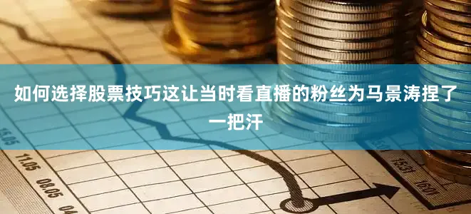 如何选择股票技巧这让当时看直播的粉丝为马景涛捏了一把汗