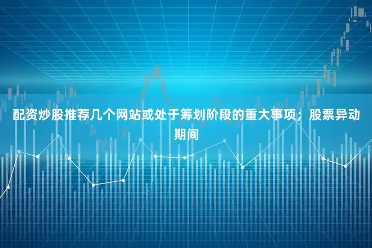 配资炒股推荐几个网站或处于筹划阶段的重大事项；股票异动期间
