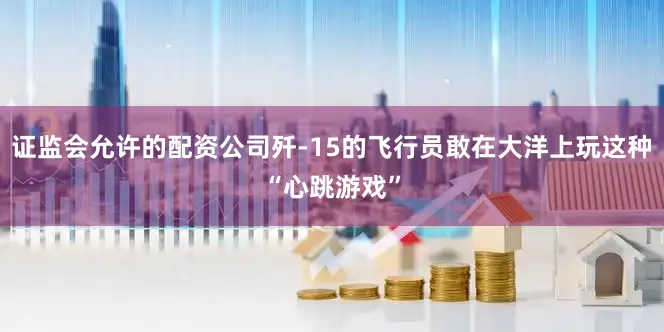 证监会允许的配资公司歼-15的飞行员敢在大洋上玩这种“心跳游戏”