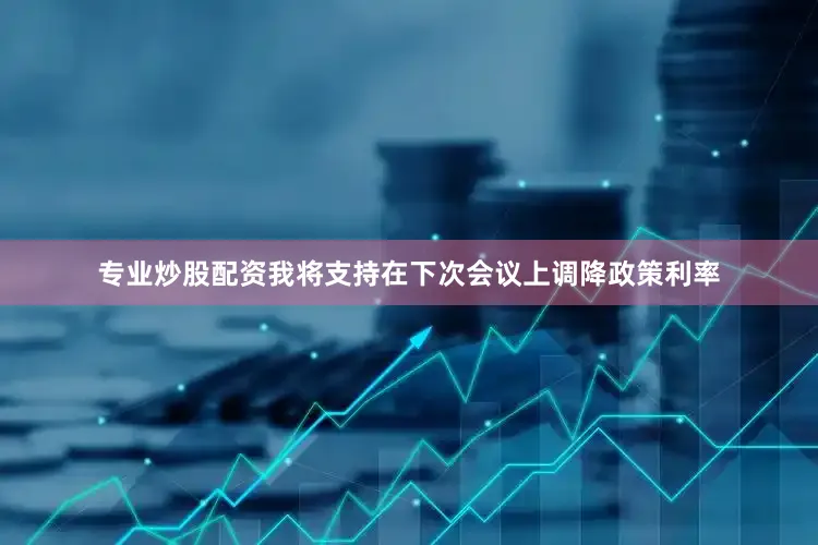 专业炒股配资我将支持在下次会议上调降政策利率