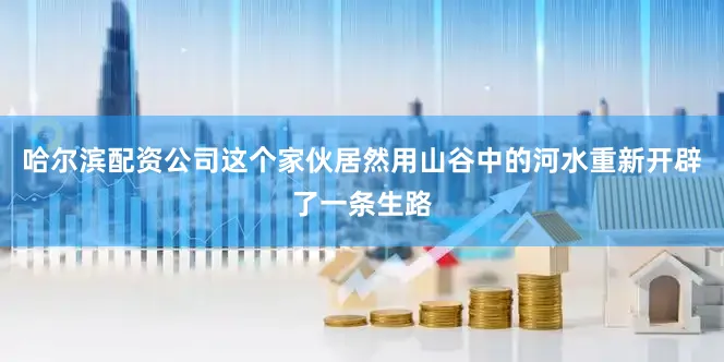 哈尔滨配资公司这个家伙居然用山谷中的河水重新开辟了一条生路