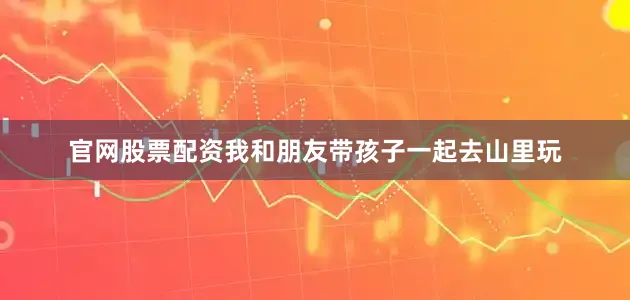 官网股票配资我和朋友带孩子一起去山里玩