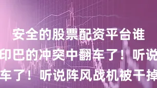 安全的股票配资平台谁知居然在印巴的冲突中翻车了！听说阵风战机被干掉后