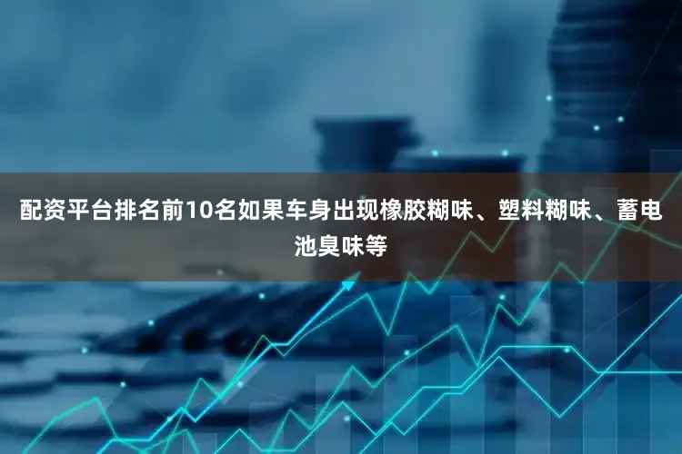 配资平台排名前10名如果车身出现橡胶糊味、塑料糊味、蓄电池臭味等
