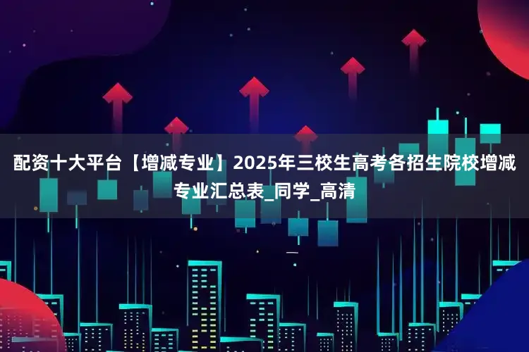 配资十大平台【增减专业】2025年三校生高考各招生院校增减专业汇总表_同学_高清