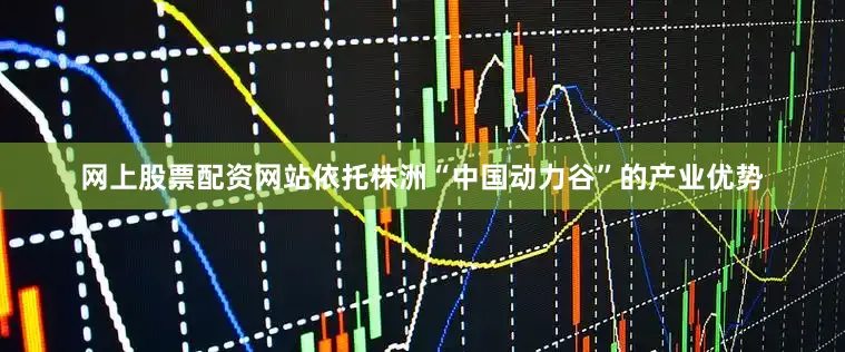 网上股票配资网站依托株洲“中国动力谷”的产业优势