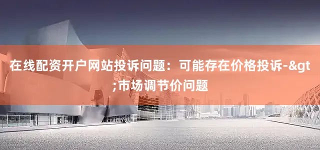 在线配资开户网站投诉问题：可能存在价格投诉->市场调节价问题