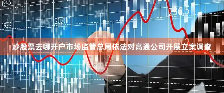炒股票去哪开户市场监管总局依法对高通公司开展立案调查