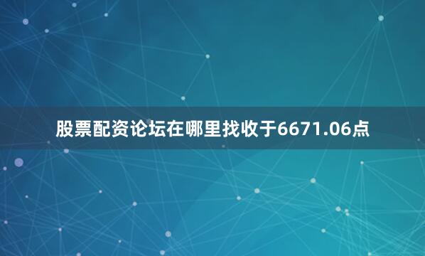 股票配资论坛在哪里找收于6671.06点